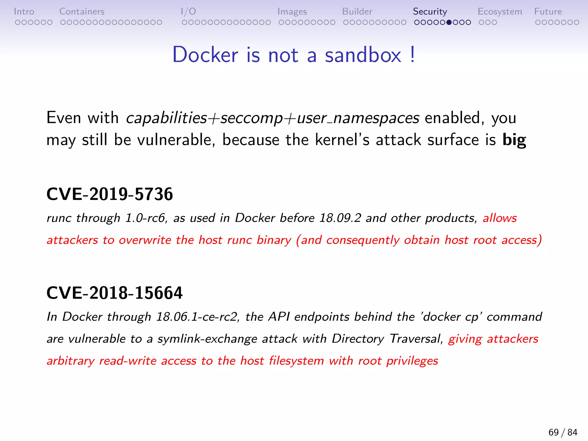 Intro Containers I/O Images Builder Security Ecosystem Future
Docker is not a sandbox !
Even with capabilities+seccomp+user namespaces enabled, you
may still be vulnerable, because the kernel’s attack surface is big
CVE-2019-5736
runc through 1.0-rc6, as used in Docker before 18.09.2 and other products, allows
attackers to overwrite the host runc binary (and consequently obtain host root access)
CVE-2018-15664
In Docker through 18.06.1-ce-rc2, the API endpoints behind the ’docker cp’ command
are vulnerable to a symlink-exchange attack with Directory Traversal, giving attackers
arbitrary read-write access to the host filesystem with root privileges
69 / 84
 