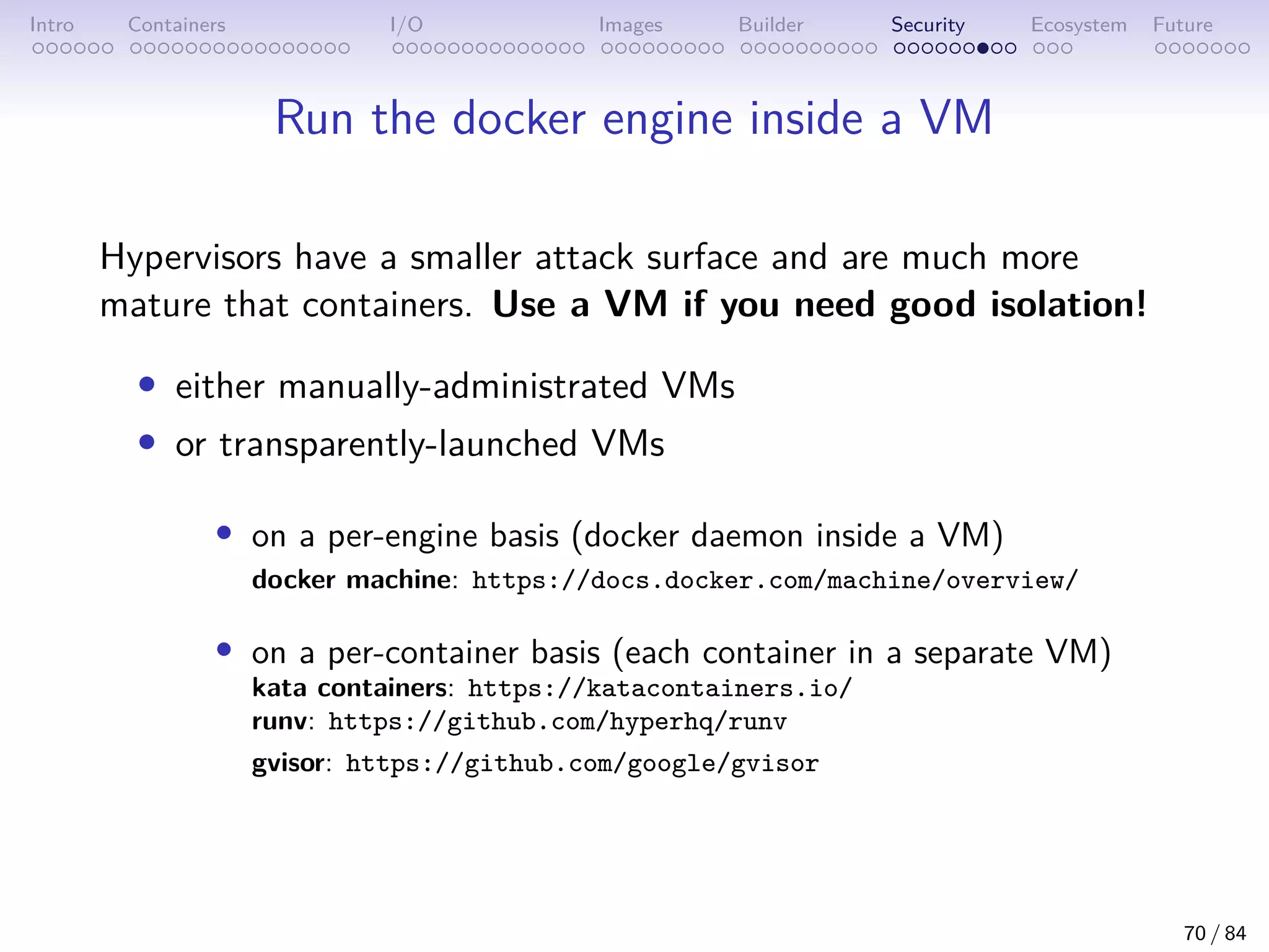 Intro Containers I/O Images Builder Security Ecosystem Future
Run the docker engine inside a VM
Hypervisors have a smaller attack surface and are much more
mature that containers. Use a VM if you need good isolation!
• either manually-administrated VMs
• or transparently-launched VMs
• on a per-engine basis (docker daemon inside a VM)
docker machine: https://docs.docker.com/machine/overview/
• on a per-container basis (each container in a separate VM)
kata containers: https://katacontainers.io/
runv: https://github.com/hyperhq/runv
gvisor: https://github.com/google/gvisor
70 / 84
 