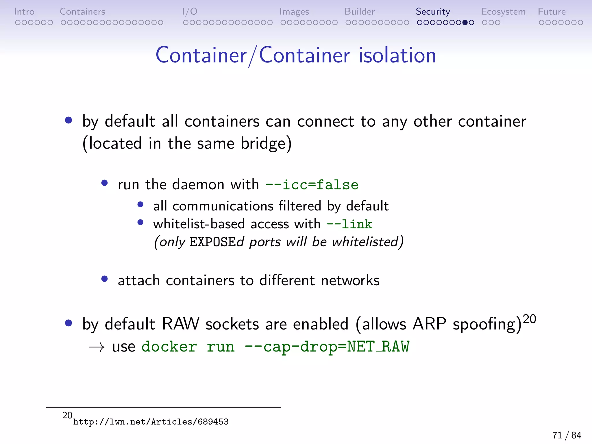 Intro Containers I/O Images Builder Security Ecosystem Future
Container/Container isolation
• by default all containers can connect to any other container
(located in the same bridge)
• run the daemon with --icc=false
• all communications filtered by default
• whitelist-based access with --link
(only EXPOSEd ports will be whitelisted)
• attach containers to different networks
• by default RAW sockets are enabled (allows ARP spoofing)20
→ use docker run --cap-drop=NET RAW
20
http://lwn.net/Articles/689453
71 / 84
 