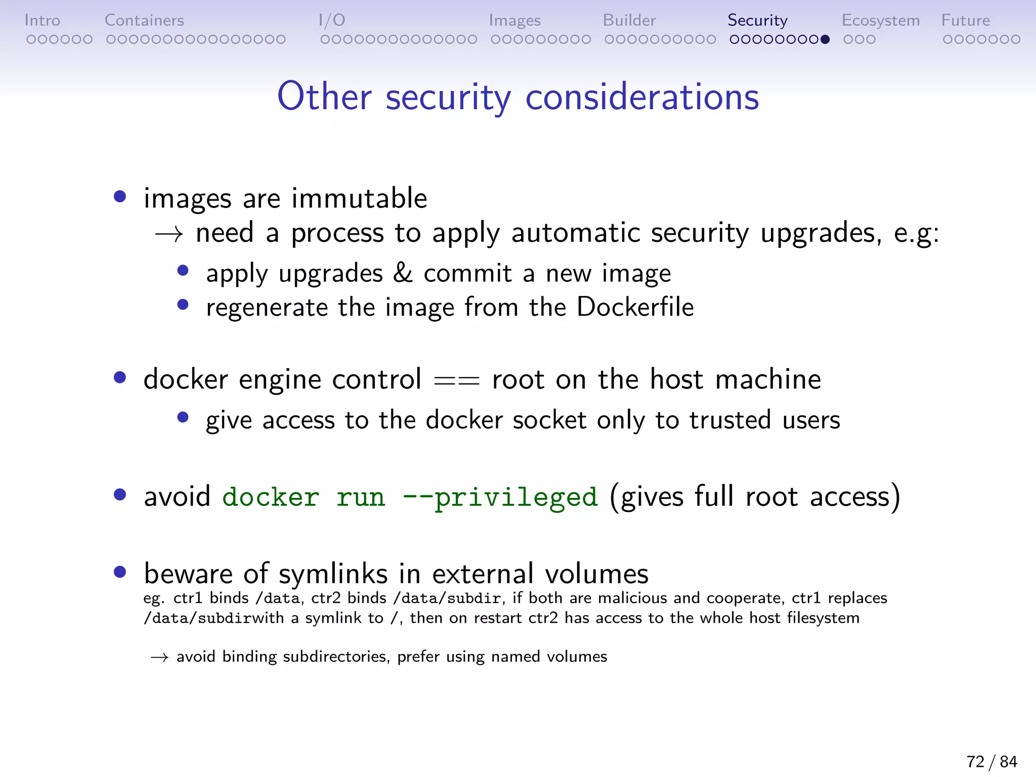 Intro Containers I/O Images Builder Security Ecosystem Future
Other security considerations
• images are immutable
→ need a process to apply automatic security upgrades, e.g:
• apply upgrades  commit a new image
• regenerate the image from the Dockerfile
• docker engine control == root on the host machine
• give access to the docker socket only to trusted users
• avoid docker run --privileged (gives full root access)
• beware of symlinks in external volumes
eg. ctr1 binds /data, ctr2 binds /data/subdir, if both are malicious and cooperate, ctr1 replaces
/data/subdirwith a symlink to /, then on restart ctr2 has access to the whole host filesystem
→ avoid binding subdirectories, prefer using named volumes
72 / 84
 