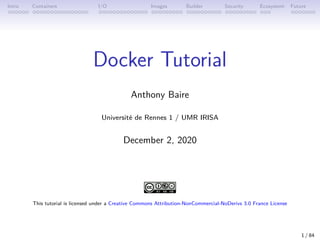 Intro Containers I/O Images Builder Security Ecosystem Future
Docker Tutorial
Anthony Baire
Université de Rennes 1 / UMR IRISA
December 2, 2020
This tutorial is licensed under a Creative Commons Attribution-NonCommercial-NoDerivs 3.0 France License
1 / 84
 