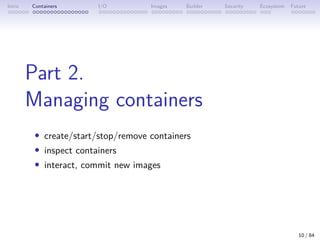 Intro Containers I/O Images Builder Security Ecosystem Future
Part 2.
Managing containers
• create/start/stop/remove containers
• inspect containers
• interact, commit new images
10 / 84
 