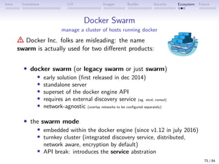Intro Containers I/O Images Builder Security Ecosystem Future
Docker Swarm
manage a cluster of hosts running docker
Docker Inc. folks are misleading: the name
swarm is actually used for two different products:
• docker swarm (or legacy swarm or just swarm)
• early solution (first released in dec 2014)
• standalone server
• superset of the docker engine API
• requires an external discovery service (eg. etcd, consul)
• network-agnostic (overlay networks to be configured separately)
• the swarm mode
• embedded within the docker engine (since v1.12 in july 2016)
• turnkey cluster (integrated discovery service, distributed,
network aware, encryption by default)
• API break: introduces the service abstration
75 / 84
 