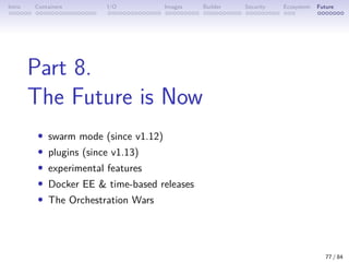 Intro Containers I/O Images Builder Security Ecosystem Future
Part 8.
The Future is Now
• swarm mode (since v1.12)
• plugins (since v1.13)
• experimental features
• Docker EE  time-based releases
• The Orchestration Wars
77 / 84
 