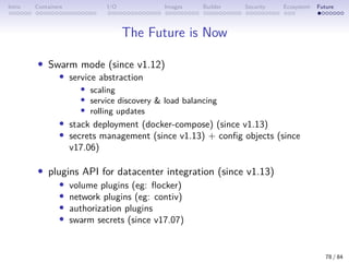Intro Containers I/O Images Builder Security Ecosystem Future
The Future is Now
• Swarm mode (since v1.12)
• service abstraction
• scaling
• service discovery  load balancing
• rolling updates
• stack deployment (docker-compose) (since v1.13)
• secrets management (since v1.13) + config objects (since
v17.06)
• plugins API for datacenter integration (since v1.13)
• volume plugins (eg: flocker)
• network plugins (eg: contiv)
• authorization plugins
• swarm secrets (since v17.07)
78 / 84
 