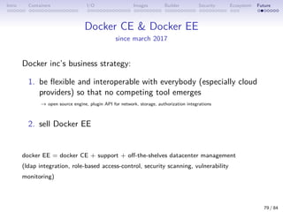 Intro Containers I/O Images Builder Security Ecosystem Future
Docker CE  Docker EE
since march 2017
Docker inc’s business strategy:
1. be flexible and interoperable with everybody (especially cloud
providers) so that no competing tool emerges
→ open source engine, plugin API for network, storage, authorization integrations
2. sell Docker EE
docker EE = docker CE + support + off-the-shelves datacenter management
(ldap integration, role-based access-control, security scanning, vulnerability
monitoring)
79 / 84
 