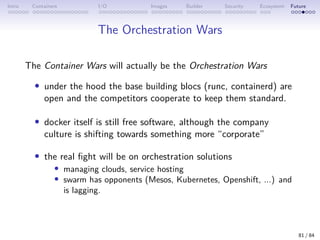 Intro Containers I/O Images Builder Security Ecosystem Future
The Orchestration Wars
The Container Wars will actually be the Orchestration Wars
• under the hood the base building blocs (runc, containerd) are
open and the competitors cooperate to keep them standard.
• docker itself is still free software, although the company
culture is shifting towards something more “corporate”
• the real fight will be on orchestration solutions
• managing clouds, service hosting
• swarm has opponents (Mesos, Kubernetes, Openshift, ...) and
is lagging.
81 / 84
 