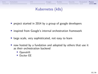 Intro Containers I/O Images Builder Security Ecosystem Future
Kubernetes (k8s)
• project started in 2014 by a group of google developers
• inspired from Google’s internal orchestration framework
• large scale, very sophisticated, not easy to learn
• now hosted by a fundation and adopted by others that use it
as their orchestration backend
• Openshift
• Docker EE
83 / 84
 