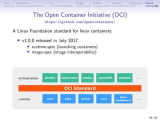 Intro Containers I/O Images Builder Security Ecosystem Future
The Open Container Initiative (OCI)
https://github.com/opencontainers/
A Linux Foundation standard for linux containers:
• v1.0.0 released in July 2017
• runtime-spec (launching containers)
• image-spec (image interoperability)
84 / 84
 