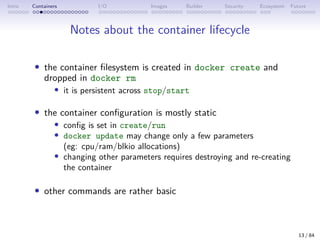 Intro Containers I/O Images Builder Security Ecosystem Future
Notes about the container lifecycle
• the container filesystem is created in docker create and
dropped in docker rm
• it is persistent across stop/start
• the container configuration is mostly static
• config is set in create/run
• docker update may change only a few parameters
(eg: cpu/ram/blkio allocations)
• changing other parameters requires destroying and re-creating
the container
• other commands are rather basic
13 / 84
 