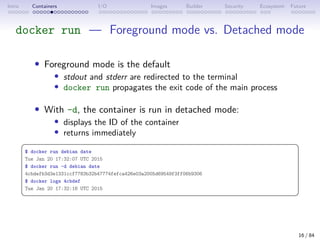 Intro Containers I/O Images Builder Security Ecosystem Future
docker run — Foreground mode vs. Detached mode
• Foreground mode is the default
• stdout and stderr are redirected to the terminal
• docker run propagates the exit code of the main process
• With -d, the container is run in detached mode:
• displays the ID of the container
• returns immediately
 
$ docker run debian date
Tue Jan 20 17:32:07 UTC 2015
$ docker run -d debian date
4cbdefb3d3e1331ccf7783b32b47774fefca426e03a2005d69549f3ff06b9306
$ docker logs 4cbdef
Tue Jan 20 17:32:16 UTC 2015
 
16 / 84
 