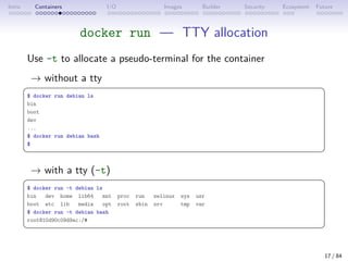 Intro Containers I/O Images Builder Security Ecosystem Future
docker run — TTY allocation
Use -t to allocate a pseudo-terminal for the container
→ without a tty
 
$ docker run debian ls
bin
boot
dev
...
$ docker run debian bash
$
 
→ with a tty (-t)
 
$ docker run -t debian ls
bin dev home lib64 mnt proc run selinux sys usr
boot etc lib media opt root sbin srv tmp var
$ docker run -t debian bash
root@10d90c09d9ac:/#
 
17 / 84
 