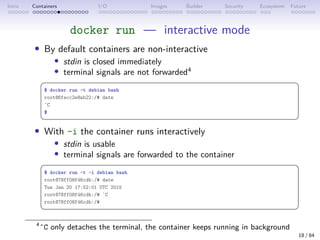 Intro Containers I/O Images Builder Security Ecosystem Future
docker run — interactive mode
• By default containers are non-interactive
• stdin is closed immediately
• terminal signals are not forwarded4
 
$ docker run -t debian bash
root@6fecc2e8ab22:/# date
ˆC
$
 
• With -i the container runs interactively
• stdin is usable
• terminal signals are forwarded to the container
 
$ docker run -t -i debian bash
root@78ff08f46cdb:/# date
Tue Jan 20 17:52:01 UTC 2015
root@78ff08f46cdb:/# ˆC
root@78ff08f46cdb:/#
 
4
ˆC only detaches the terminal, the container keeps running in background
18 / 84
 