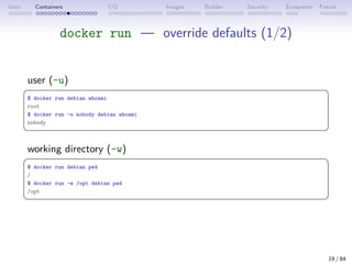 Intro Containers I/O Images Builder Security Ecosystem Future
docker run — override defaults (1/2)
user (-u)
 
$ docker run debian whoami
root
$ docker run -u nobody debian whoami
nobody
 
working directory (-w)
 
$ docker run debian pwd
/
$ docker run -w /opt debian pwd
/opt
 
19 / 84
 