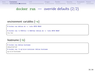 Intro Containers I/O Images Builder Security Ecosystem Future
docker run — override defaults (2/2)
environment variables (-e)
 
$ docker run debian sh -c 'echo $FOO $BAR'
$ docker run -e FOO=foo -e BAR=bar debian sh -c 'echo $FOO $BAR'
foo bar
 
hostname (-h)
 
$ docker run debian hostname
830e47237187
$ docker run -h my-nice-container debian hostname
my-nice-hostname
 
20 / 84
 