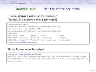 Intro Containers I/O Images Builder Security Ecosystem Future
docker run — set the container name
--name assigns a name for the container
(by default a random name is generated)
 
$ docker run -d -t debian
da005df0d3aca345323e373e1239216434c05d01699b048c5ff277dd691ad535
$ docker run -d -t --name blahblah debian
0bd3cb464ff68eaf9fc43f0241911eb207fefd9c1341a0850e8804b7445ccd21
$ docker ps
CONTAINER ID IMAGE COMMAND CREATED .. NAMES
0bd3cb464ff6 debian:7.5 /bin/bash 6 seconds ago blahblah
da005df0d3ac debian:7.5 /bin/bash About a minute ago drunk_darwin
$ docker stop blahblah drunk_darwin
 
Note: Names must be unique
 
$ docker run --name blahblah debian true
2015/01/20 19:31:21 Error response from daemon: Conflict, The name blahblah is already assigned
to 0bd3cb464ff6. You have to delete (or rename) that container to be able to assign blahblah to a
container again.
 
21 / 84
 