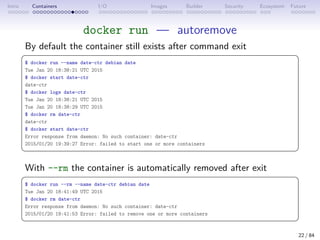 Intro Containers I/O Images Builder Security Ecosystem Future
docker run — autoremove
By default the container still exists after command exit
 
$ docker run --name date-ctr debian date
Tue Jan 20 18:38:21 UTC 2015
$ docker start date-ctr
date-ctr
$ docker logs date-ctr
Tue Jan 20 18:38:21 UTC 2015
Tue Jan 20 18:38:29 UTC 2015
$ docker rm date-ctr
date-ctr
$ docker start date-ctr
Error response from daemon: No such container: date-ctr
2015/01/20 19:39:27 Error: failed to start one or more containers
 
With --rm the container is automatically removed after exit
 
$ docker run --rm --name date-ctr debian date
Tue Jan 20 18:41:49 UTC 2015
$ docker rm date-ctr
Error response from daemon: No such container: date-ctr
2015/01/20 19:41:53 Error: failed to remove one or more containers
 
22 / 84
 