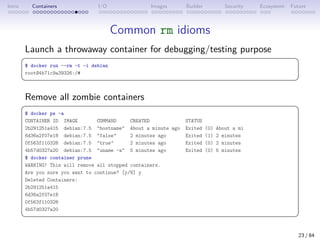 Intro Containers I/O Images Builder Security Ecosystem Future
Common rm idioms
Launch a throwaway container for debugging/testing purpose
 
$ docker run --rm -t -i debian
root@4b71c9a39326:/#
 
Remove all zombie containers
 
$ docker ps -a
CONTAINER ID IMAGE COMMAND CREATED STATUS
2b291251a415 debian:7.5 hostname About a minute ago Exited (0) About a mi
6d36a2f07e18 debian:7.5 false 2 minutes ago Exited (1) 2 minutes
0f563f110328 debian:7.5 true 2 minutes ago Exited (0) 2 minutes
4b57d0327a20 debian:7.5 uname -a 5 minutes ago Exited (0) 5 minutes
$ docker container prune
WARNING! This will remove all stopped containers.
Are you sure you want to continue? [y/N] y
Deleted Containers:
2b291251a415
6d36a2f07e18
0f563f110328
4b57d0327a20
 
23 / 84
 