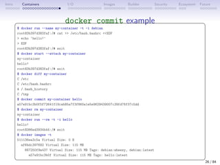 Intro Containers I/O Images Builder Security Ecosystem Future
docker commit example
 
$ docker run --name my-container -t -i debian
root@3b397d383faf:/# cat  /etc/bash.bashrc EOF
 echo 'hello!'
 EOF
root@3b397d383faf:/# exit
$ docker start --attach my-container
my-container
hello!
root@3b397d383faf:/# exit
$ docker diff my-container
C /etc
C /etc/bash.bashrc
A /.bash_history
C /tmp
$ docker commit my-container hello
a57e91bc3b0f5f72641f19cab85a7f3f860a1e5e9629439007c39fd76f37c5dd
$ docker rm my-container
my-container
$ docker run --rm -t -i hello
hello!
root@386ed3934b44:/# exit
$ docker images -t
511136ea3c5a Virtual Size: 0 B
af6bdc397692 Virtual Size: 115 MB
667250f9a437 Virtual Size: 115 MB Tags: debian:wheezy, debian:latest
a57e91bc3b0f Virtual Size: 115 MB Tags: hello:latest
 
26 / 84
 