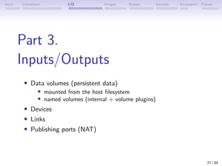 Intro Containers I/O Images Builder Security Ecosystem Future
Part 3.
Inputs/Outputs
• Data volumes (persistent data)
• mounted from the host filesystem
• named volumes (internal + volume plugins)
• Devices
• Links
• Publishing ports (NAT)
27 / 84
 