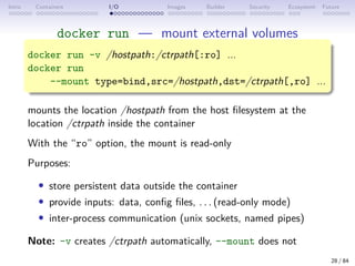 Intro Containers I/O Images Builder Security Ecosystem Future
docker run — mount external volumes
docker run -v /hostpath:/ctrpath[:ro] ...
docker run
--mount type=bind,src=/hostpath,dst=/ctrpath[,ro] ...
mounts the location /hostpath from the host filesystem at the
location /ctrpath inside the container
With the “ro” option, the mount is read-only
Purposes:
• store persistent data outside the container
• provide inputs: data, config files, . . . (read-only mode)
• inter-process communication (unix sockets, named pipes)
Note: -v creates /ctrpath automatically, --mount does not
28 / 84
 