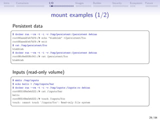 Intro Containers I/O Images Builder Security Ecosystem Future
mount examples (1/2)
Persistent data
 
$ docker run --rm -t -i -v /tmp/persistent:/persistent debian
root@0aeedfeb7bf9:/# echo blahblah /persistent/foo
root@0aeedfeb7bf9:/# exit
$ cat /tmp/persistent/foo
blahblah
$ docker run --rm -t -i -v /tmp/persistent:/persistent debian
root@6c8ed008c041:/# cat /persistent/foo
blahblah
 
Inputs (read-only volume)
 
$ mkdir /tmp/inputs
$ echo hello  /tmp/inputs/bar
$ docker run --rm -t -i -v /tmp/inputs:/inputs:ro debian
root@05168a0eb322:/# cat /inputs/bar
hello
root@05168a0eb322:/# touch /inputs/foo
touch: cannot touch `/inputs/foo': Read-only file system
 
29 / 84
 