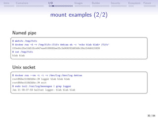 Intro Containers I/O Images Builder Security Ecosystem Future
mount examples (2/2)
Named pipe
 
$ mkfifo /tmp/fifo
$ docker run -d -v /tmp/fifo:/fifo debian sh -c 'echo blah blah /fifo'
ff0e44c25e10d516ce947eae9168060ee25c2a906f62d63d9c26a154b6415939
$ cat /tmp/fifo
blah blah
 
Unix socket
 
$ docker run --rm -t -i -v /dev/log:/dev/log debian
root@56ec518d3d4e:/# logger blah blah blah
root@56ec518d3d4e:/# exit
$ sudo tail /var/log/messages | grep logger
Jan 21 08:07:59 halfoat logger: blah blah blah
 
30 / 84
 
