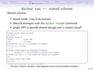 Intro Containers I/O Images Builder Security Ecosystem Future
docker run — named volumes
Named volumes
• stored inside /var/lib/docker
• lifecycle managed with the docker volume command
• plugin API to provide shared storage over a cluster/cloud8
 
$ docker volume create my-volume
my-volume
$ docker volume ls
DRIVER VOLUME NAME
local my-volume
$ docker run --rm -t -i -v my-volume:/vol busybox
/ # echo foo  /vol/bar
/ # ˆD
$ docker volume inspect my-volume|grep Mountpoint
Mountpoint: /var/lib/docker/volumes/my-volume/_data,
$ docker run --rm -t -i -v my-volume:/vol busybox cat /vol/bar
foo
$ docker volume rm my-volume
my-volume
 
8
https://docs.docker.com/engine/tutorials/dockervolumes/
31 / 84
 