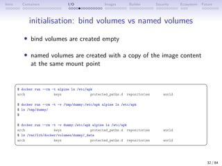 Intro Containers I/O Images Builder Security Ecosystem Future
initialisation: bind volumes vs named volumes
• bind volumes are created empty
• named volumes are created with a copy of the image content
at the same mount point
 
$ docker run --rm -t alpine ls /etc/apk
arch keys protected_paths.d repositories world
$ docker run --rm -t -v /tmp/dummy:/etc/apk alpine ls /etc/apk
$ ls /tmp/dummy/
$
$ docker run --rm -t -v dummy:/etc/apk alpine ls /etc/apk
arch keys protected_paths.d repositories world
$ ls /var/lib/docker/volumes/dummy/_data
arch keys protected_paths.d repositories world
 
32 / 84
 