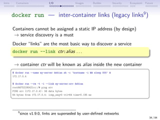 Intro Containers I/O Images Builder Security Ecosystem Future
docker run — inter-container links (legacy links9
)
Containers cannot be assigned a static IP address (by design)
→ service discovery is a must
Docker “links” are the most basic way to discover a service
docker run --link ctr:alias . . .
→ container ctr will be known as alias inside the new container
 
$ docker run --name my-server debian sh -c 'hostname -i  sleep 500' 
172.17.0.4
$ docker run --rm -t -i --link my-server:srv debian
root@d752180421cc:/# ping srv
PING srv (172.17.0.4): 56 data bytes
64 bytes from 172.17.0.4: icmp_seq=0 ttl=64 time=0.195 ms
 
9
since v1.9.0, links are superseded by user-defined networks
34 / 84
 