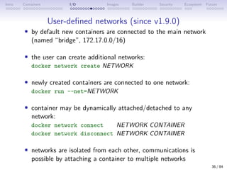 Intro Containers I/O Images Builder Security Ecosystem Future
User-defined networks (since v1.9.0)
• by default new containers are connected to the main network
(named “bridge”, 172.17.0.0/16)
• the user can create additional networks:
docker network create NETWORK
• newly created containers are connected to one network:
docker run --net=NETWORK
• container may be dynamically attached/detached to any
network:
docker network connect NETWORK CONTAINER
docker network disconnect NETWORK CONTAINER
• networks are isolated from each other, communications is
possible by attaching a container to multiple networks
36 / 84
 