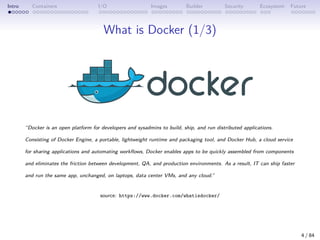 Intro Containers I/O Images Builder Security Ecosystem Future
What is Docker (1/3)
“Docker is an open platform for developers and sysadmins to build, ship, and run distributed applications.
Consisting of Docker Engine, a portable, lightweight runtime and packaging tool, and Docker Hub, a cloud service
for sharing applications and automating workflows, Docker enables apps to be quickly assembled from components
and eliminates the friction between development, QA, and production environments. As a result, IT can ship faster
and run the same app, unchanged, on laptops, data center VMs, and any cloud.”
source: https://www.docker.com/whatisdocker/
4 / 84
 