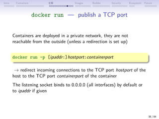Intro Containers I/O Images Builder Security Ecosystem Future
docker run — publish a TCP port
Containers are deployed in a private network, they are not
reachable from the outside (unless a redirection is set up)
docker run -p [ipaddr:]hostport:containerport
→ redirect incoming connections to the TCP port hostport of the
host to the TCP port containerport of the container
The listening socket binds to 0.0.0.0 (all interfaces) by default or
to ipaddr if given
38 / 84
 