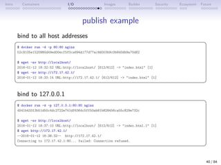 Intro Containers I/O Images Builder Security Ecosystem Future
publish example
bind to all host addresses
 
$ docker run -d -p 80:80 nginx
52c9105e1520980d49ed00ecf5f0ca694d177d77ac9d003b9c0b840db9a70d62
$ wget -nv http://localhost/
2016-01-12 18:32:52 URL:http://localhost/ [612/612] - index.html [1]
$ wget -nv http://172.17.42.1/
2016-01-12 18:33:14 URL:http://172.17.42.1/ [612/612] - index.html [1]
 
bind to 127.0.0.1
 
$ docker run -d -p 127.0.0.1:80:80 nginx
4541b43313b51d50c4dc2722e741df6364c5ff50ab81b828456ca55c829e732c
$ wget -nv http://localhost/
2016-01-12 18:37:10 URL:http://localhost/ [612/612] - index.html.1 [1]
$ wget http://172.17.42.1/
--2016-01-12 18:38:32-- http://172.17.42.1/
Connecting to 172.17.42.1:80... failed: Connection refused.
 
40 / 84
 