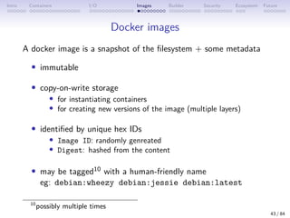 Intro Containers I/O Images Builder Security Ecosystem Future
Docker images
A docker image is a snapshot of the filesystem + some metadata
• immutable
• copy-on-write storage
• for instantiating containers
• for creating new versions of the image (multiple layers)
• identified by unique hex IDs
• Image ID: randomly genreated
• Digest: hashed from the content
• may be tagged10 with a human-friendly name
eg: debian:wheezy debian:jessie debian:latest
10
possibly multiple times
43 / 84
 