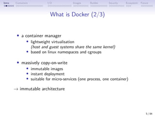 Intro Containers I/O Images Builder Security Ecosystem Future
What is Docker (2/3)
• a container manager
• lightweight virtualisation
(host and guest systems share the same kernel)
• based on linux namespaces and cgroups
• massively copy-on-write
• immutable images
• instant deployment
• suitable for micro-services (one process, one container)
→ immutable architecture
5 / 84
 