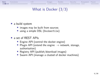 Intro Containers I/O Images Builder Security Ecosystem Future
What is Docker (3/3)
• a build system
• images may be built from sources
• using a simple DSL (Dockerfile)
• a set of REST APIs
• Engine API (control the docker engine)
• Plugin API (extend the engine → network, storage,
authorisation)
• Registry API (publish/download images)
• Swarm API (manage a clusted of docker machines)
6 / 84
 