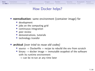 Intro Containers I/O Images Builder Security Ecosystem Future
How Docker helps?
• normalisation: same environment (container image) for
• development
• jobs on the computing grid
• continuous integration
• peer review
• demonstrations, tutorials
• technology transfer
• archival (ever tried to reuse old codes)
• source → Dockerfile = recipe to rebuild the env from scratch
• binary → docker image = immutable snapshot of the software
with its runtime environment
→ can be re-run at any time later
7 / 84
 