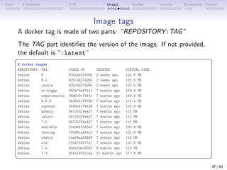 Intro Containers I/O Images Builder Security Ecosystem Future
Image tags
A docker tag is made of two parts: “REPOSITORY:TAG”
The TAG part identifies the version of the image. If not provided,
the default is “:latest”
 
$ docker images
REPOSITORY TAG IMAGE ID CREATED VIRTUAL SIZE
debian 8 835c4d274060 2 weeks ago 122.6 MB
debian 8.0 835c4d274060 2 weeks ago 122.6 MB
debian jessie 835c4d274060 2 weeks ago 122.6 MB
debian rc-buggy 350a74df81b1 7 months ago 159.9 MB
debian experimental 36d6c9c7df4c 7 months ago 159.9 MB
debian 6.0.9 3b36e4176538 7 months ago 112.4 MB
debian squeeze 3b36e4176538 7 months ago 112.4 MB
debian wheezy 667250f9a437 7 months ago 115 MB
debian latest 667250f9a437 7 months ago 115 MB
debian 7.5 667250f9a437 7 months ago 115 MB
debian unstable 24a4621560e4 7 months ago 123.6 MB
debian testing 7f5d8ca9fdcf 7 months ago 121.8 MB
debian stable caa04aa09d69 7 months ago 115 MB
debian sid f3d4759f77a7 7 months ago 123.6 MB
debian 7.4 e565fbbc6033 9 months ago 115 MB
debian 7.3 b5fe16f2ccba 11 months ago 117.8 MB
 
47 / 84
 