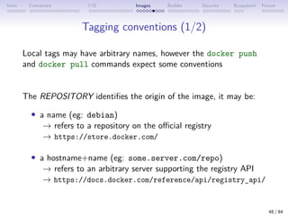 Intro Containers I/O Images Builder Security Ecosystem Future
Tagging conventions (1/2)
Local tags may have arbitrary names, however the docker push
and docker pull commands expect some conventions
The REPOSITORY identifies the origin of the image, it may be:
• a name (eg: debian)
→ refers to a repository on the official registry
→ https://store.docker.com/
• a hostname+name (eg: some.server.com/repo)
→ refers to an arbitrary server supporting the registry API
→ https://docs.docker.com/reference/api/registry_api/
48 / 84
 