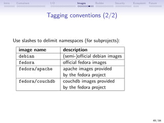 Intro Containers I/O Images Builder Security Ecosystem Future
Tagging conventions (2/2)
Use slashes to delimit namespaces (for subprojects):
image name description
debian (semi-)official debian images
fedora official fedora images
fedora/apache apache images provided
by the fedora project
fedora/couchdb couchdb images provided
by the fedora project
49 / 84
 