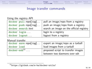 Intro Containers I/O Images Builder Security Ecosystem Future
Image transfer commands
Using the registry API
docker pull repo[:tag]. . . pull an image/repo from a registry
docker push repo[:tag]. . . push an image/repo from a registry
docker search text search an image on the official registry
docker login . . . login to a registry
docker logout . . . logout from a registry
Manual transfer
docker save repo[:tag]. . . export an image/repo as a tarball
docker load load images from a tarball
docker-ssh11 . . . proposed script to transfer images
between two daemons over ssh
11
https://github.com/a-ba/docker-utils/
50 / 84
 