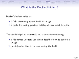 Intro Containers I/O Images Builder Security Ecosystem Future
What is the Docker builder ?
Docker’s builder relies on
• a DSL describing how to build an image
• a cache for storing previous builds and have quick iterations
The builder input is a context, i.e. a directory containing:
• a file named Dockerfile which describes how to build the
image
• possibly other files to be used during the build
53 / 84
 