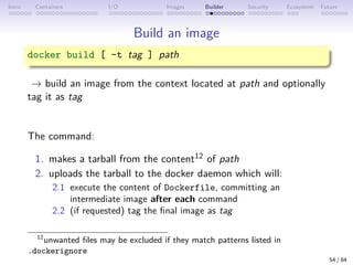 Intro Containers I/O Images Builder Security Ecosystem Future
Build an image
docker build [ -t tag ] path
→ build an image from the context located at path and optionally
tag it as tag
The command:
1. makes a tarball from the content12 of path
2. uploads the tarball to the docker daemon which will:
2.1 execute the content of Dockerfile, committing an
intermediate image after each command
2.2 (if requested) tag the final image as tag
12
unwanted files may be excluded if they match patterns listed in
.dockerignore
54 / 84
 