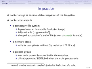 Intro Containers I/O Images Builder Security Ecosystem Future
In practice
A docker image is an immutable snapshot of the filesystem
A docker container is
• a temporary file system
• layered over an immutable fs (docker image)
• fully writable (copy-on-write1
)
• dropped at container’s end of life (unless a commit is made)
• a network stack
• with its own private address (by defaut in 172.17.x.x)
• a process group
• one main process launched inside the container
• all sub-processes SIGKILLed when the main process exits
1
several possible methods: overlayfs (default), btrfs, lvm, zfs, aufs
8 / 84
 