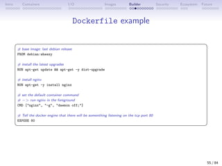 Intro Containers I/O Images Builder Security Ecosystem Future
Dockerfile example
 
# base image: last debian release
FROM debian:wheezy
# install the latest upgrades
RUN apt-get update  apt-get -y dist-upgrade
# install nginx
RUN apt-get -y install nginx
# set the default container command
# − run nginx in the foreground
CMD [nginx, -g, daemon off;]
# Tell the docker engine that there will be somenthing listening on the tcp port 80
EXPOSE 80
 
55 / 84
 