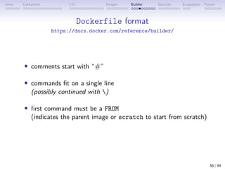 Intro Containers I/O Images Builder Security Ecosystem Future
Dockerfile format
https://docs.docker.com/reference/builder/
• comments start with “#”
• commands fit on a single line
(possibly continued with )
• first command must be a FROM
(indicates the parent image or scratch to start from scratch)
56 / 84
 