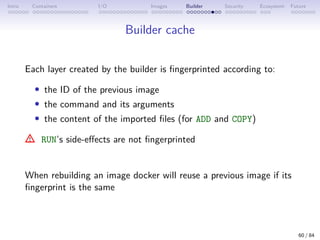 Intro Containers I/O Images Builder Security Ecosystem Future
Builder cache
Each layer created by the builder is fingerprinted according to:
• the ID of the previous image
• the command and its arguments
• the content of the imported files (for ADD and COPY)
RUN’s side-effects are not fingerprinted
When rebuilding an image docker will reuse a previous image if its
fingerprint is the same
60 / 84
 