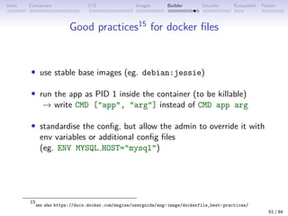 Intro Containers I/O Images Builder Security Ecosystem Future
Good practices15
for docker files
• use stable base images (eg. debian:jessie)
• run the app as PID 1 inside the container (to be killable)
→ write CMD [app, arg] instead of CMD app arg
• standardise the config, but allow the admin to override it with
env variables or additional config files
(eg. ENV MYSQL HOST=mysql)
15
see also https://docs.docker.com/engine/userguide/eng-image/dockerfile_best-practices/
61 / 84
 