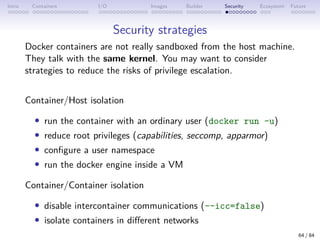 Intro Containers I/O Images Builder Security Ecosystem Future
Security strategies
Docker containers are not really sandboxed from the host machine.
They talk with the same kernel. You may want to consider
strategies to reduce the risks of privilege escalation.
Container/Host isolation
• run the container with an ordinary user (docker run -u)
• reduce root privileges (capabilities, seccomp, apparmor)
• configure a user namespace
• run the docker engine inside a VM
Container/Container isolation
• disable intercontainer communications (--icc=false)
• isolate containers in different networks
64 / 84
 